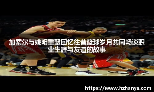 加索尔与姚明重聚回忆往昔篮球岁月共同畅谈职业生涯与友谊的故事