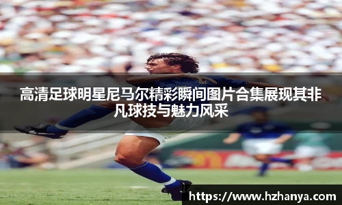高清足球明星尼马尔精彩瞬间图片合集展现其非凡球技与魅力风采